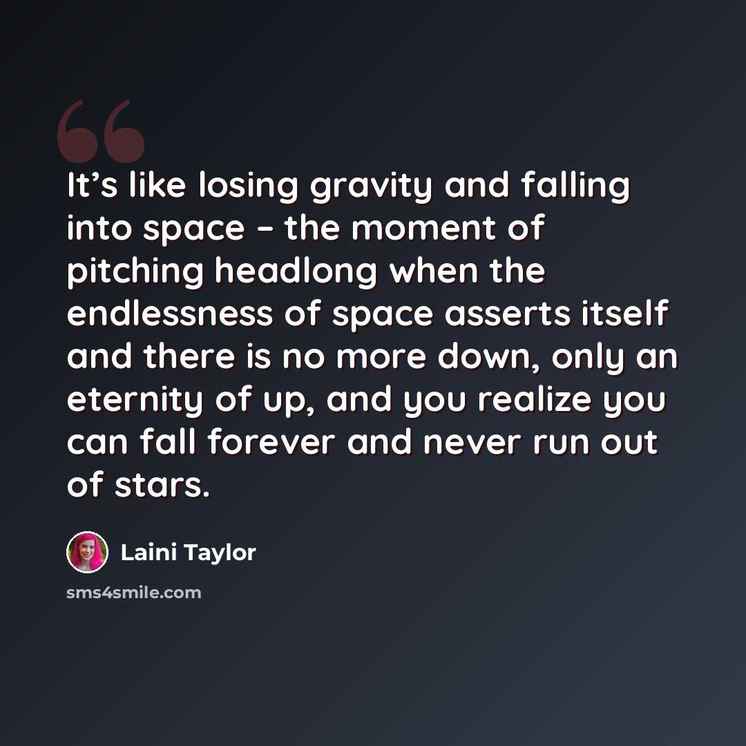 “It’s like losing gravity and falling into space – the moment of pitching headlong when the endlessness of space asserts itself and there is no more down, only an eternity of up, and you realize you can fall forever and never run out of stars.” quote by Laini Taylor