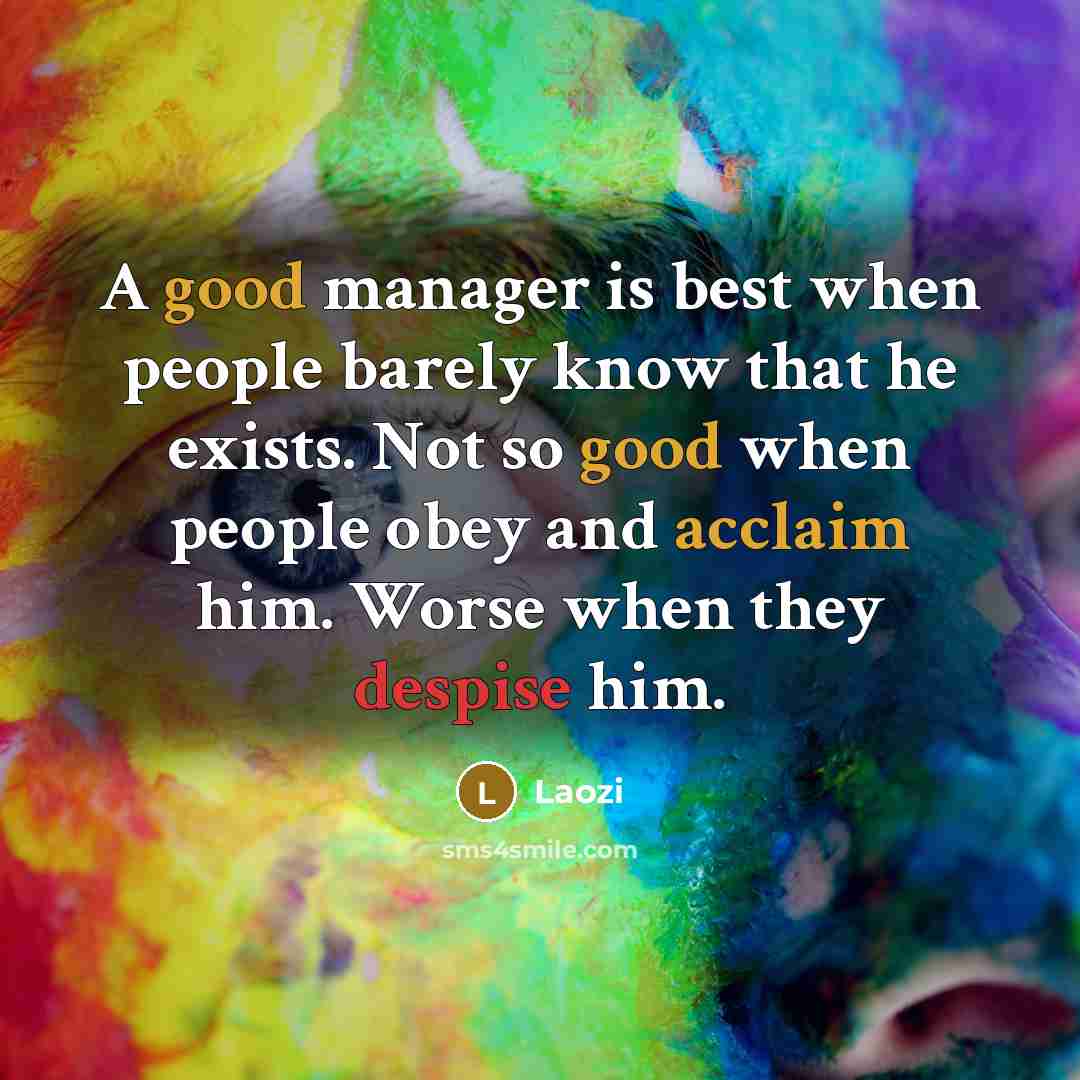 “A good manager is best when people barely know that he exists. Not so good when people obey and acclaim him. Worse when they despise him.” quote by Laozi
