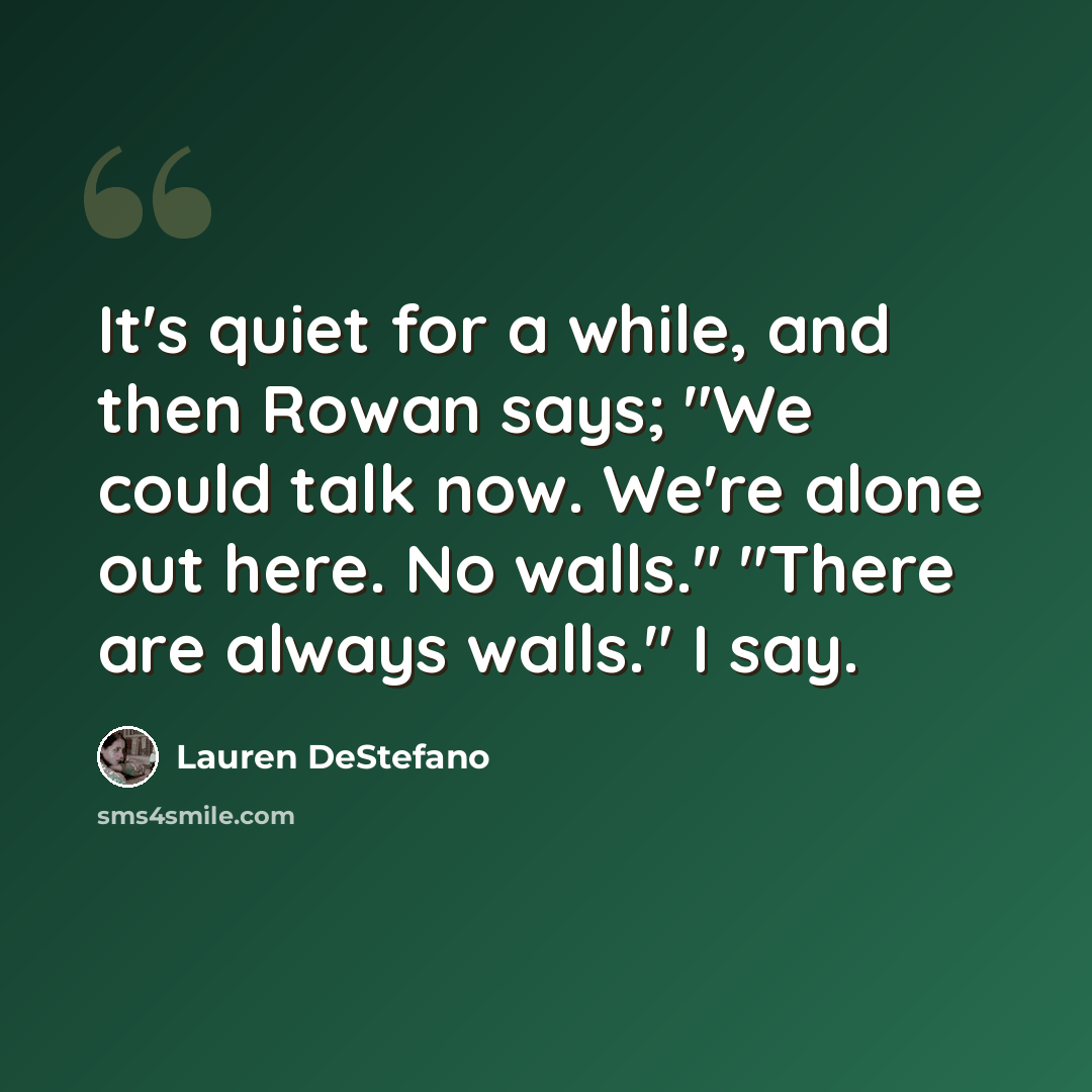 “It's quiet for a while, and then Rowan says; "We could talk now. We're alone out here. No walls." "There are always walls." I say.” quote by Lauren DeStefano
