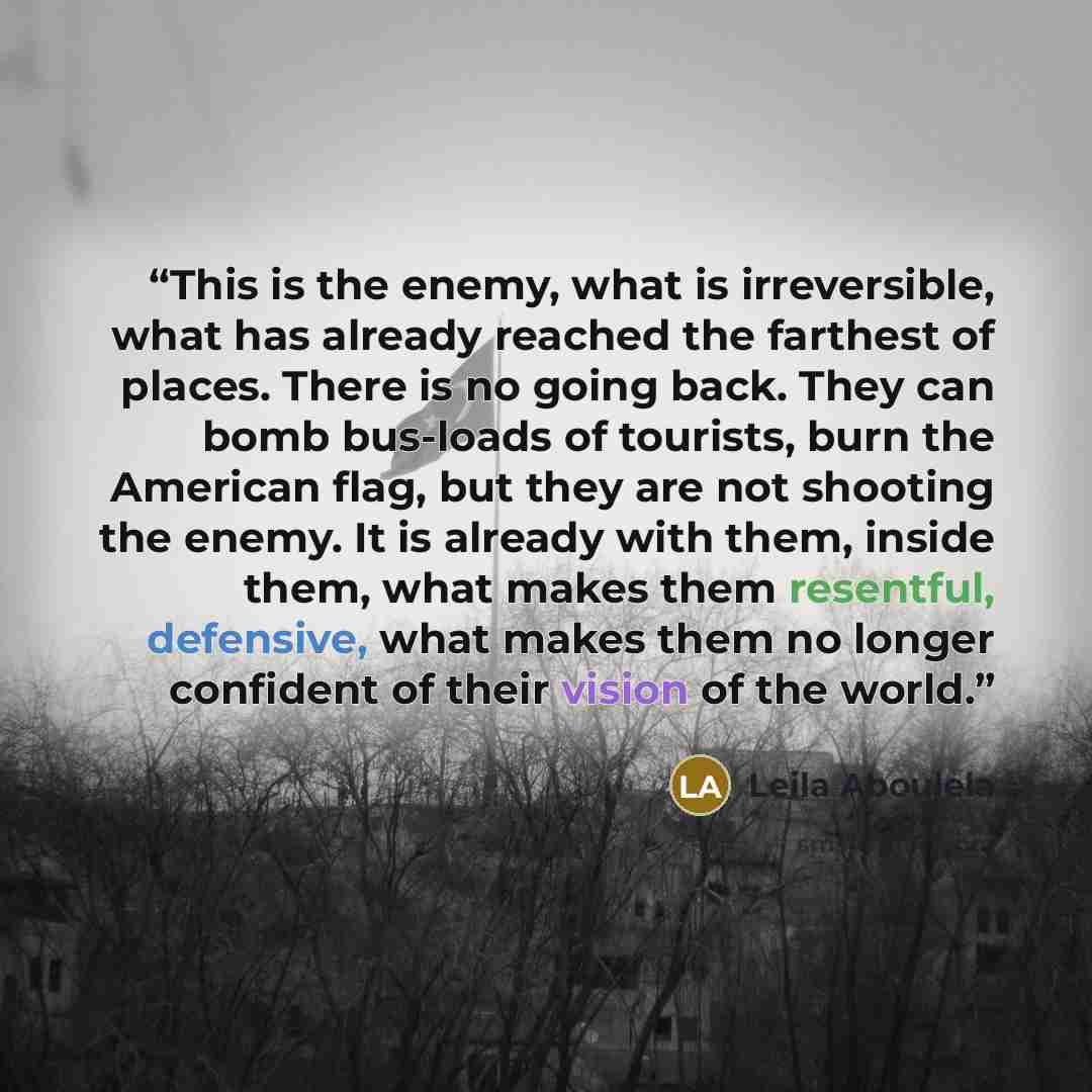 “This is the enemy, what is irreversible, what has already reached the farthest of places. There is no going back. They can bomb bus-loads of tourists, burn the American flag, but they are not shooting the enemy. It is already with them, inside them, what makes them resentful, defensive, what makes…” quote by Leila Aboulela