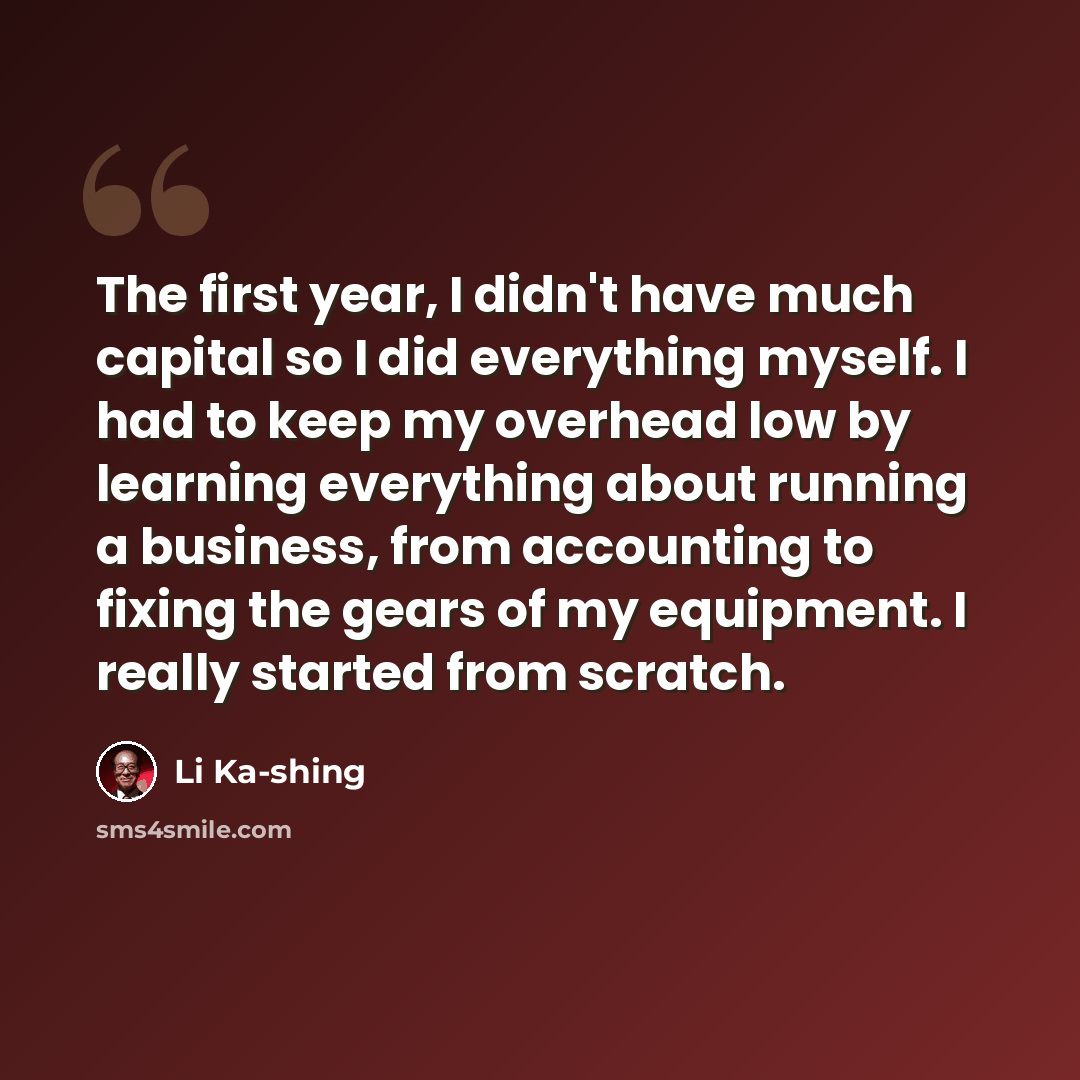 “The first year, I didn't have much capital so I did everything myself. I had to keep my overhead low by learning everything about running a business, from accounting to fixing the gears of my equipment. I really started from scratch.” quote by Li Ka-shing