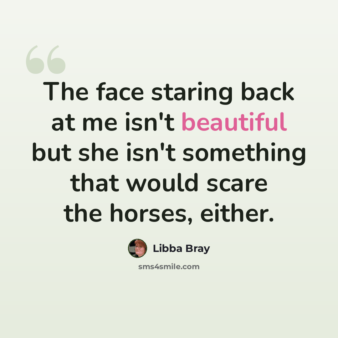 “The face staring back at me isn't beautiful but she isn't something that would scare the horses, either.” quote by Libba Bray
