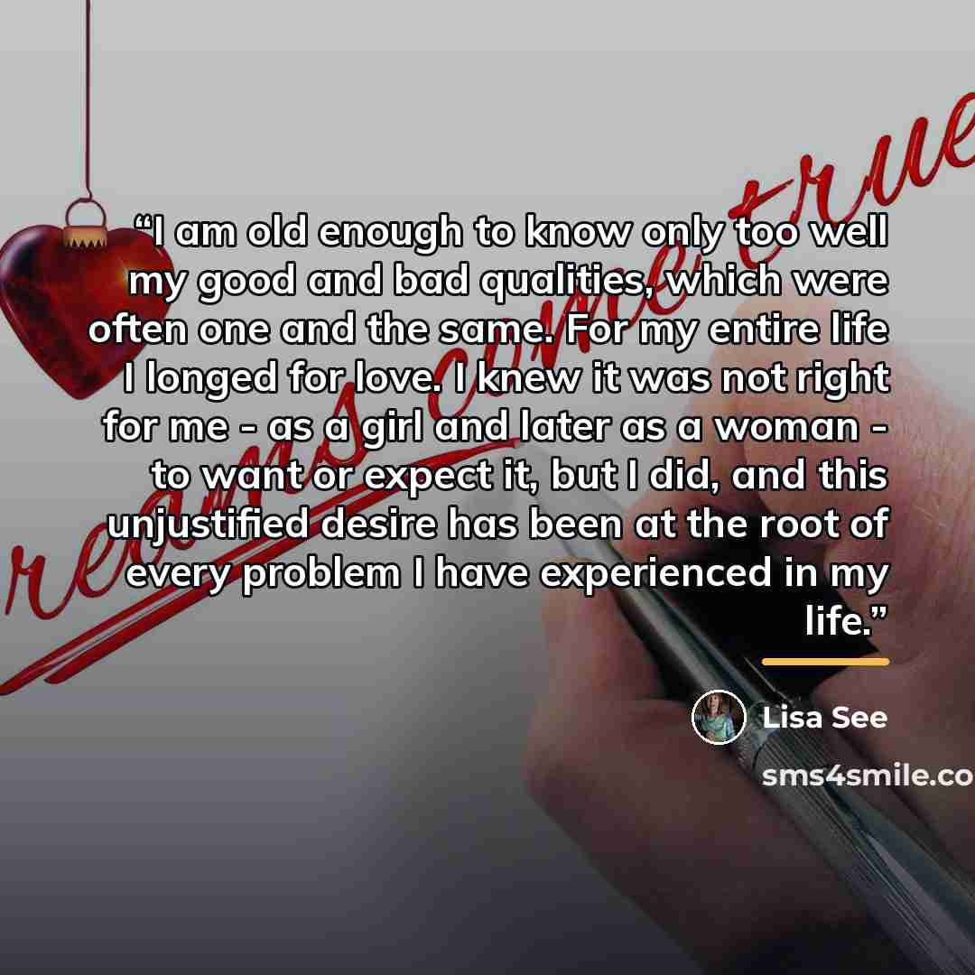 “I am old enough to know only too well my good and bad qualities, which were often one and the same. For my entire life I longed for love. I knew it was not right for me - as a girl and later as a woman - to want or expect it, but I did, and this unjustified desire has been at the root of every…” quote by Lisa See