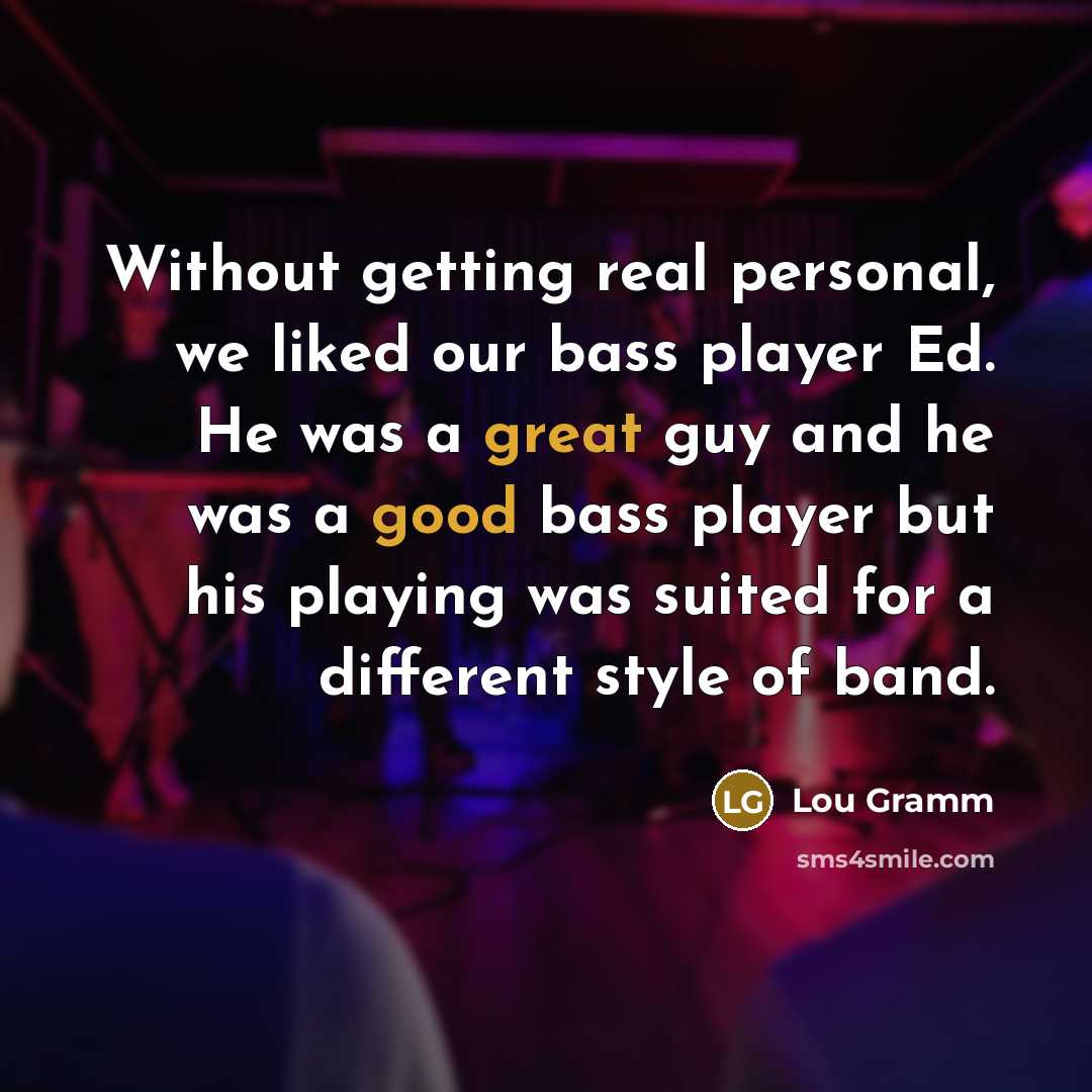 “Without getting real personal, we liked our bass player Ed. He was a great guy and he was a good bass player but his playing was suited for a different style of band.” quote by Lou Gramm