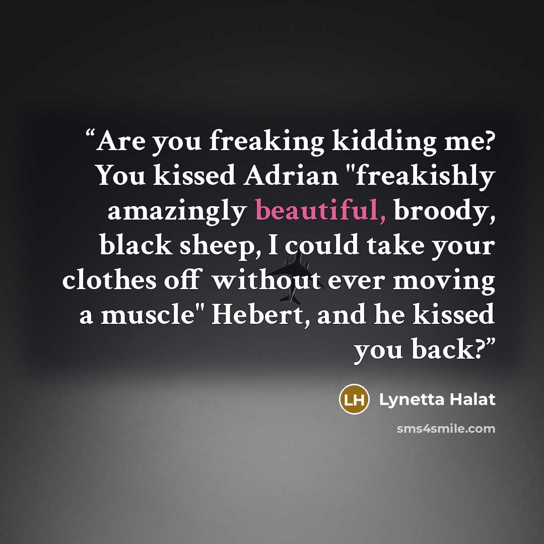 “Are you freaking kidding me? You kissed Adrian "freakishly amazingly beautiful, broody, black sheep, I could take your clothes off without ever moving a muscle" Hebert, and he kissed you back?” quote by Lynetta Halat