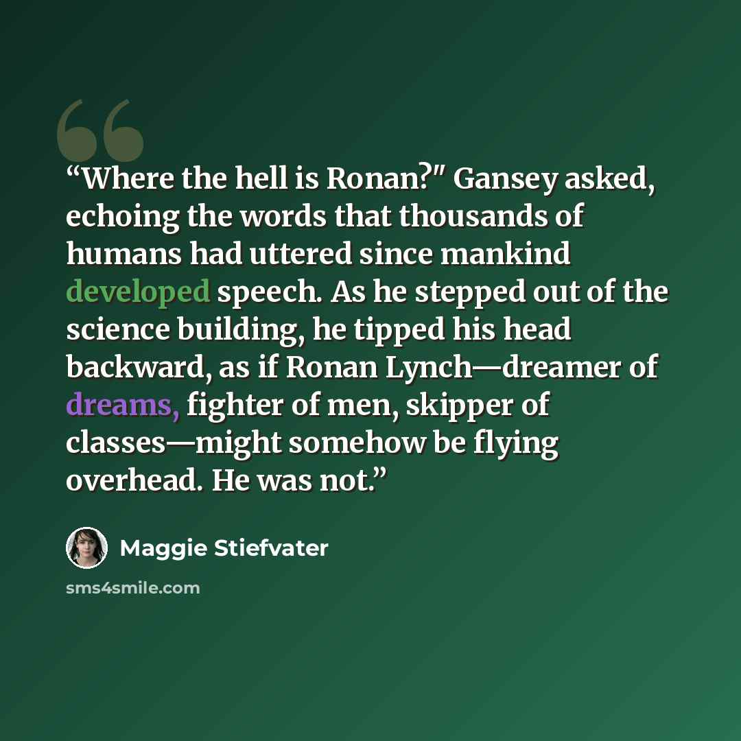 “Where the hell is Ronan?" Gansey asked, echoing the words that thousands of humans had uttered since mankind developed speech. As he stepped out of the science building, he tipped his head backward, as if Ronan Lynch—dreamer of dreams, fighter of men, skipper of classes—might somehow be flying…” quote by Maggie Stiefvater