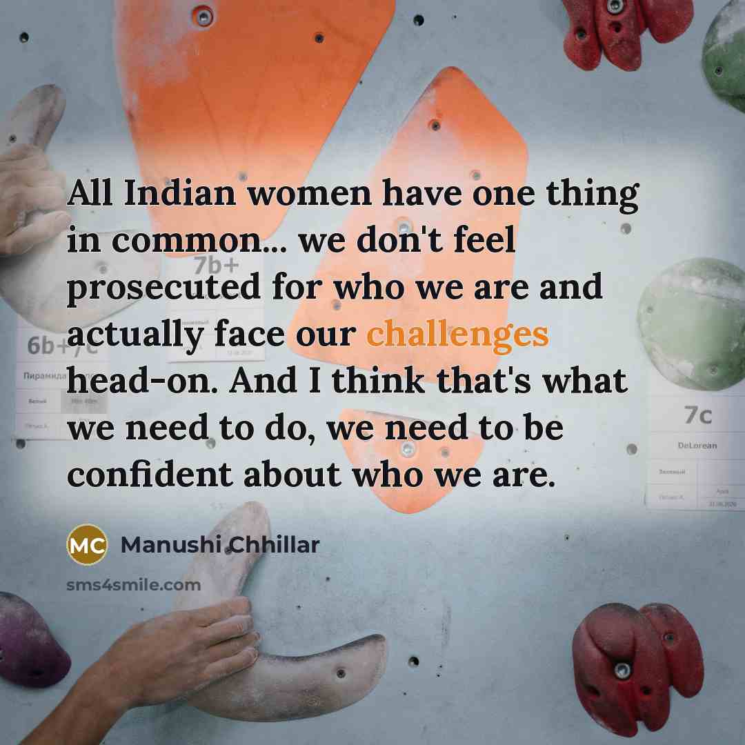 “All Indian women have one thing in common... we don't feel prosecuted for who we are and actually face our challenges head-on. And I think that's what we need to do, we need to be confident about who we are.” quote by Manushi Chhillar