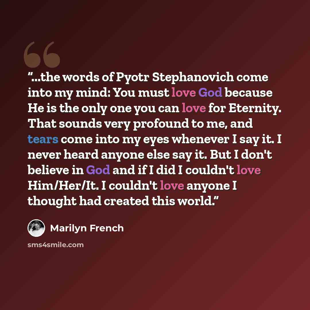 “...the words of Pyotr Stephanovich come into my mind: You must love God because He is the only one you can love for Eternity. That sounds very profound to me, and tears come into my eyes whenever I say it. I never heard anyone else say it. But I don't believe in God and if I did I couldn't love…” quote by Marilyn French