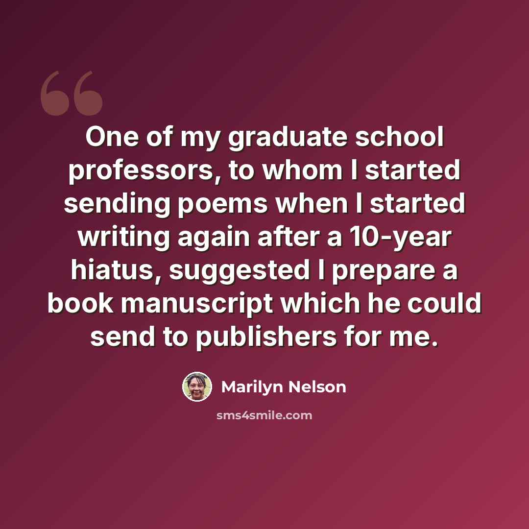 “One of my graduate school professors, to whom I started sending poems when I started writing again after a 10-year hiatus, suggested I prepare a book manuscript which he could send to publishers for me.” quote by Marilyn Nelson