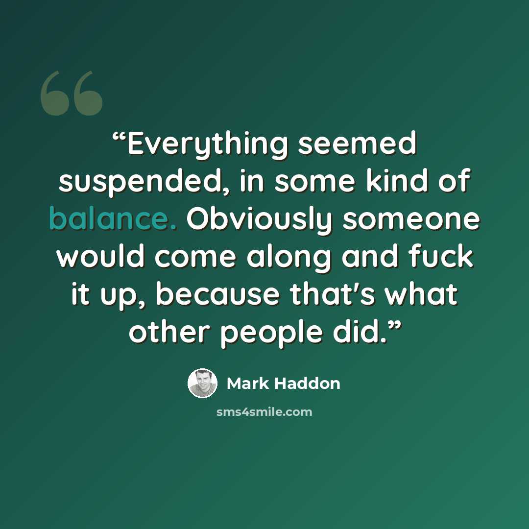 “Everything seemed suspended, in some kind of balance. Obviously someone would come along and fuck it up, because that's what other people did.” quote by Mark Haddon