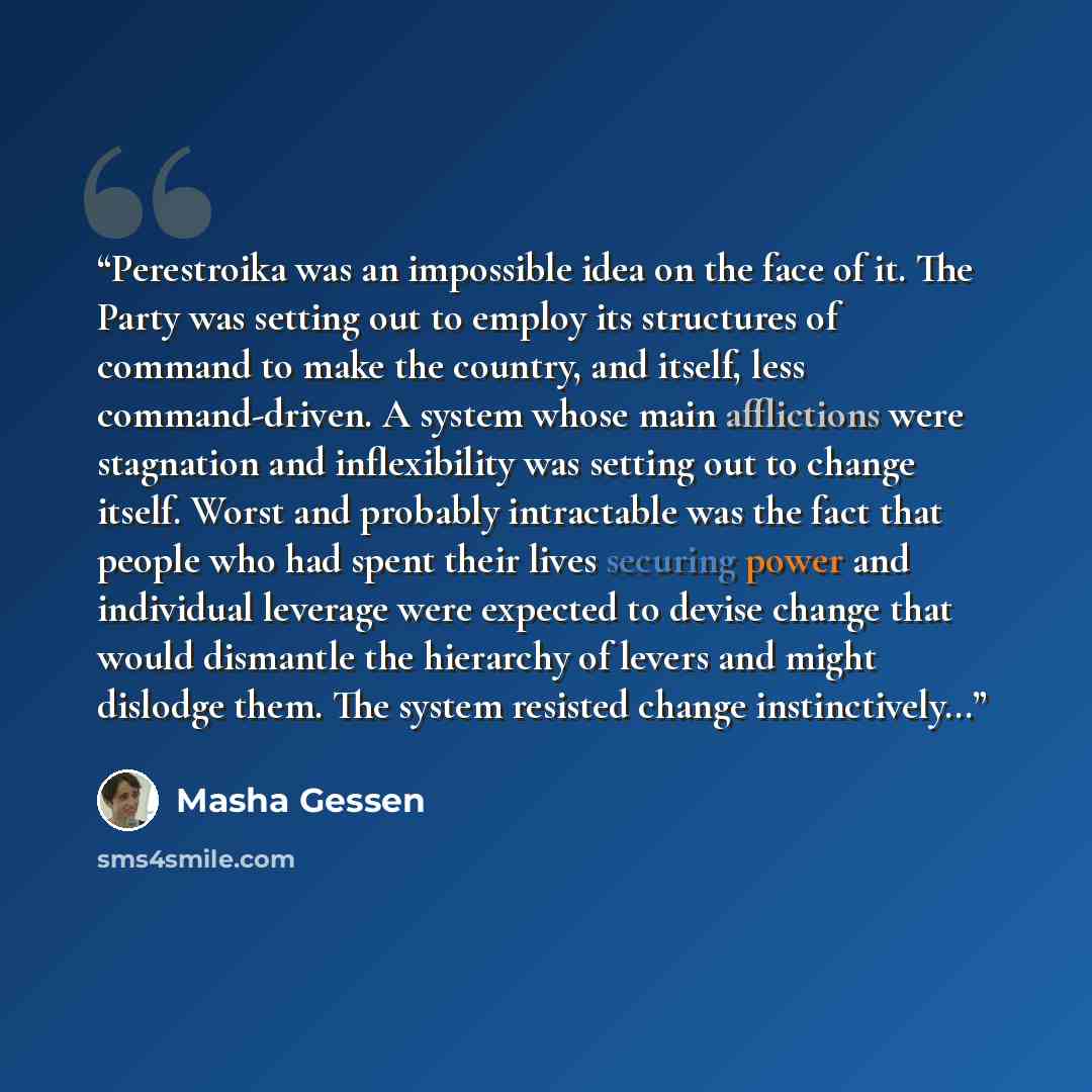 “Perestroika was an impossible idea on the face of it. The Party was setting out to employ its structures of command to make the country, and itself, less command-driven. A system whose main afflictions were stagnation and inflexibility was setting out to change itself. Worst and probably…” quote by Masha Gessen