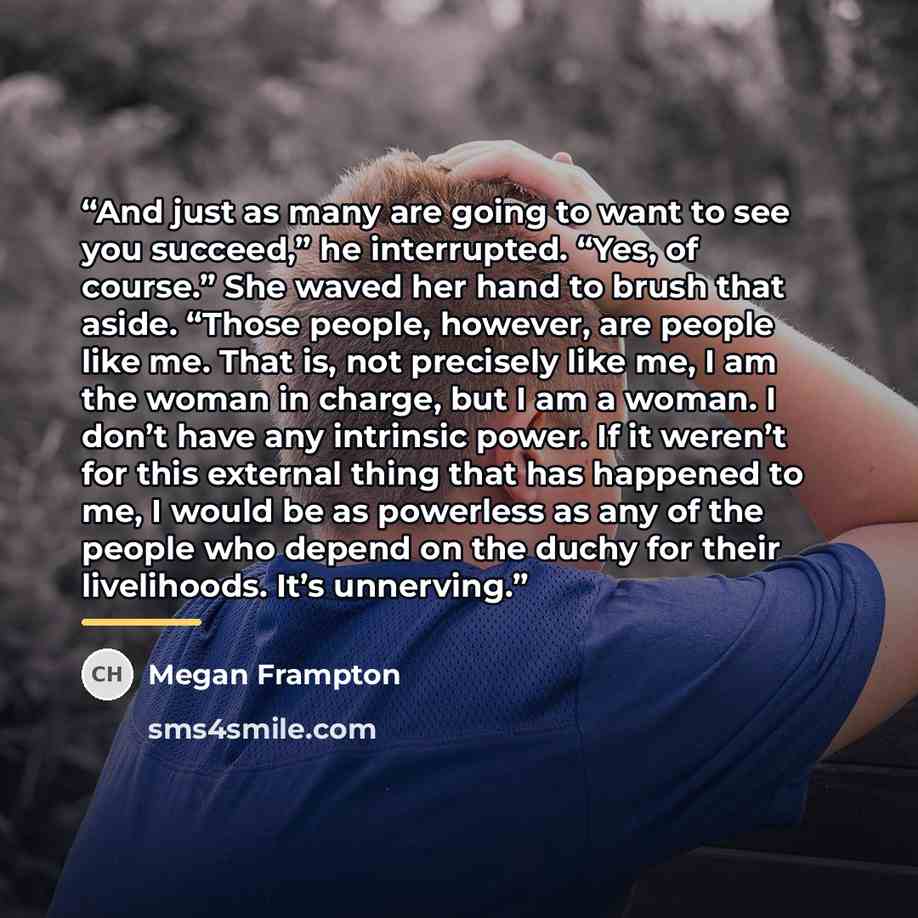 “And just as many are going to want to see you succeed,” he interrupted. “Yes, of course.” She waved her hand to brush that aside. “Those people, however, are people like me. That is, not precisely like me, I am the woman in charge, but I am a woman. I don’t have any intrinsic power. If it weren’t…” quote by Megan Frampton