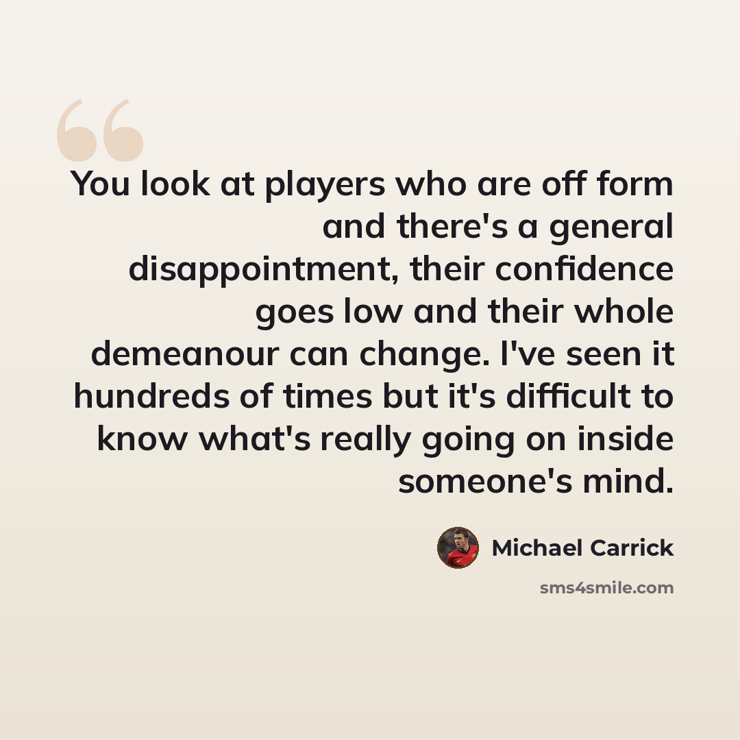 “You look at players who are off form and there's a general disappointment, their confidence goes low and their whole demeanour can change. I've seen it hundreds of times but it's difficult to know what's really going on inside someone's mind.” quote by Michael Carrick