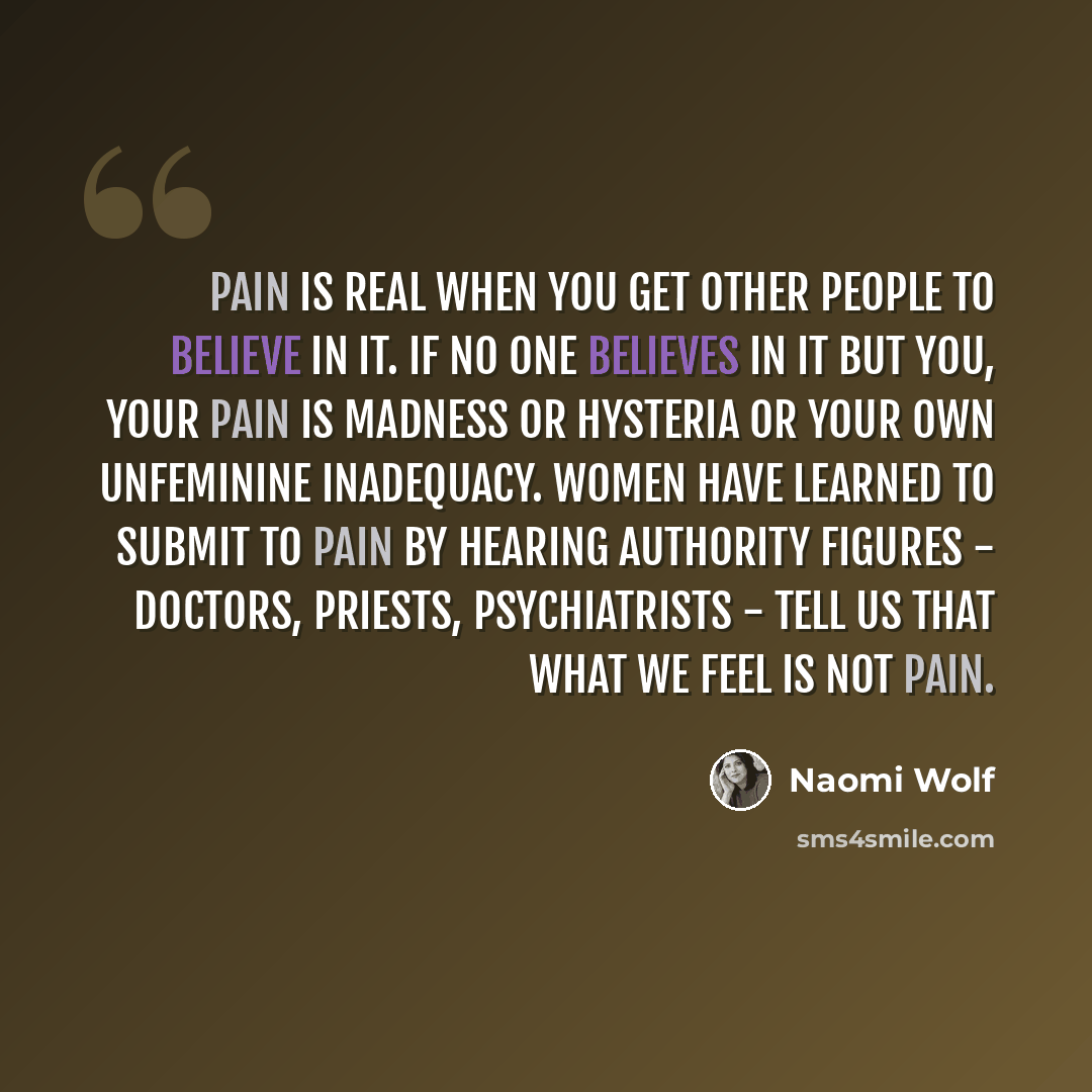 “Pain is real when you get other people to believe in it. If no one believes in it but you, your pain is madness or hysteria or your own unfeminine inadequacy. Women have learned to submit to pain by hearing authority figures - doctors, priests, psychiatrists - tell us that what we feel is not pain.” quote by Naomi Wolf