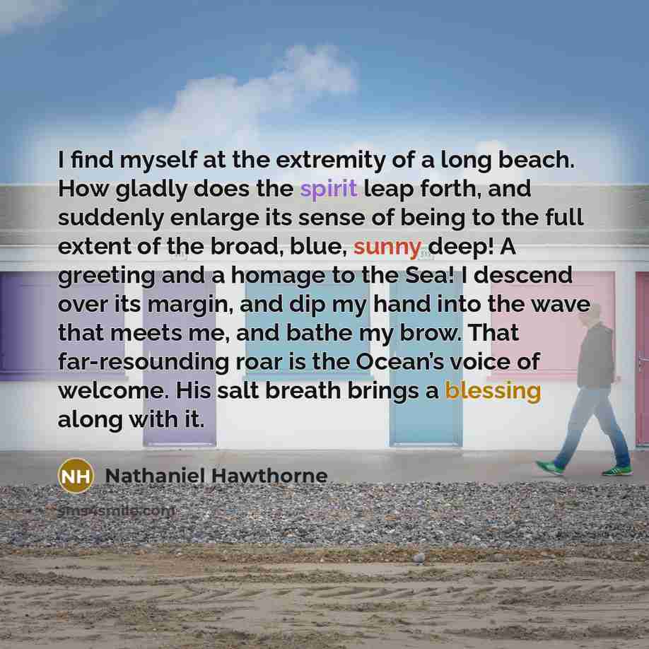 “I find myself at the extremity of a long beach. How gladly does the spirit leap forth, and suddenly enlarge its sense of being to the full extent of the broad, blue, sunny deep! A greeting and a homage to the Sea! I descend over its margin, and dip my hand into the wave that meets me, and bathe my…” quote by Nathaniel Hawthorne