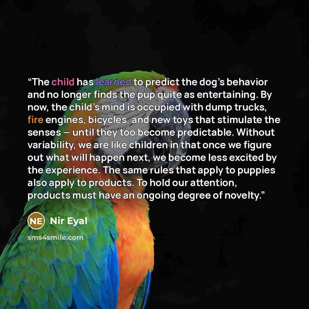 “The child has learned to predict the dog’s behavior and no longer finds the pup quite as entertaining. By now, the child’s mind is occupied with dump trucks, fire engines, bicycles, and new toys that stimulate the senses — until they too become predictable. Without variability, we are like…” quote by Nir Eyal