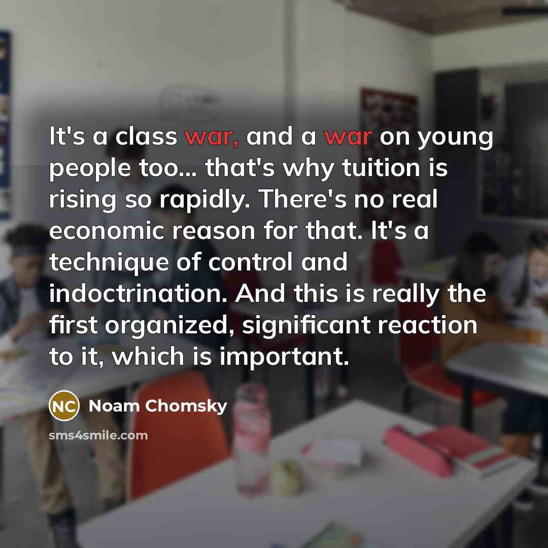 “It's a class war, and a war on young people too... that's why tuition is rising so rapidly. There's no real economic reason for that. It's a technique of control and indoctrination. And this is really the first organized, significant reaction to it, which is important.” quote by Noam Chomsky