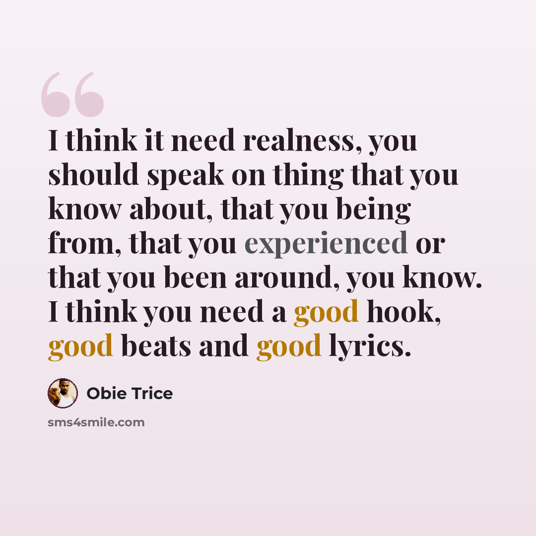 “I think it need realness, you should speak on thing that you know about, that you being from, that you experienced or that you been around, you know. I think you need a good hook, good beats and good lyrics.” quote by Obie Trice