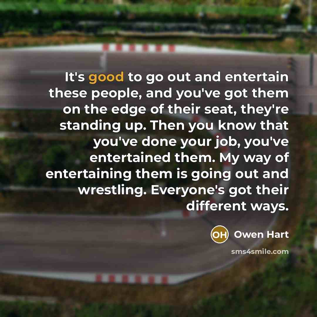 “It's good to go out and entertain these people, and you've got them on the edge of their seat, they're standing up. Then you know that you've done your job, you've entertained them. My way of entertaining them is going out and wrestling. Everyone's got their different ways.” quote by Owen Hart