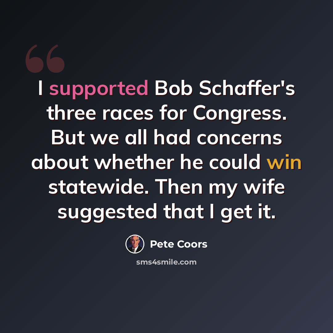 “I supported Bob Schaffer's three races for Congress. But we all had concerns about whether he could win statewide. Then my wife suggested that I get it.” quote by Pete Coors
