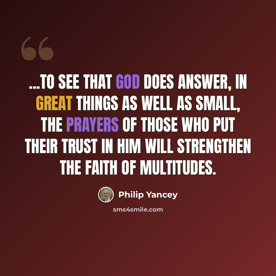 “...to see that God does answer, in great things as well as small, the prayers of those who put their trust in Him will strengthen the faith of multitudes.” quote by Philip Yancey