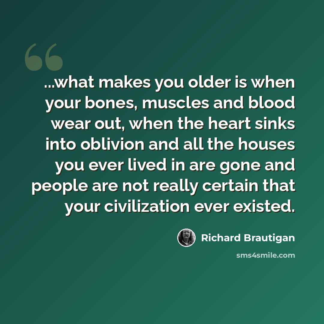 “...what makes you older is when your bones, muscles and blood wear out, when the heart sinks into oblivion and all the houses you ever lived in are gone and people are not really certain that your civilization ever existed.” quote by Richard Brautigan