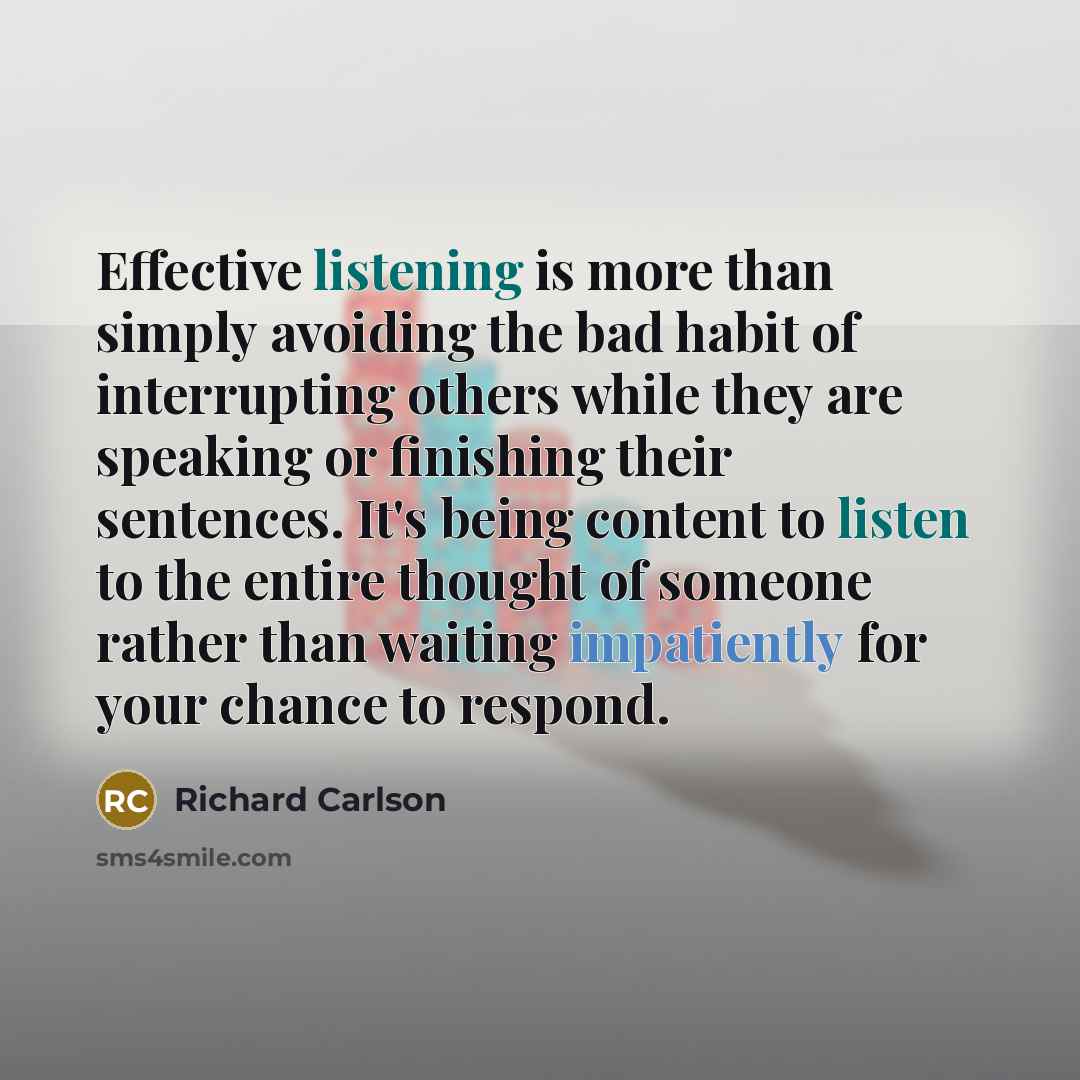 “Effective listening is more than simply avoiding the bad habit of interrupting others while they are speaking or finishing their sentences. It's being content to listen to the entire thought of someone rather than waiting impatiently for your chance to respond.” quote by Richard Carlson