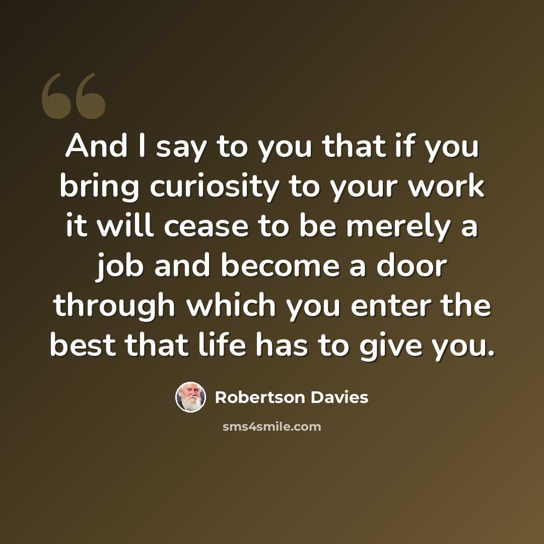 “And I say to you that if you bring curiosity to your work it will cease to be merely a job and become a door through which you enter the best that life has to give you.” quote by Robertson Davies