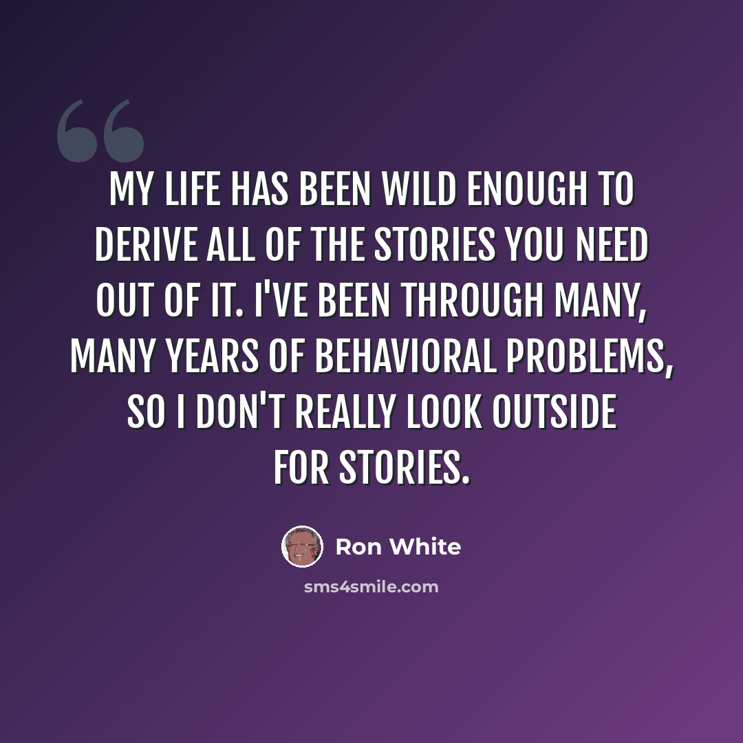 “My life has been wild enough to derive all of the stories you need out of it. I've been through many, many years of behavioral problems, so I don't really look outside for stories.” quote by Ron White