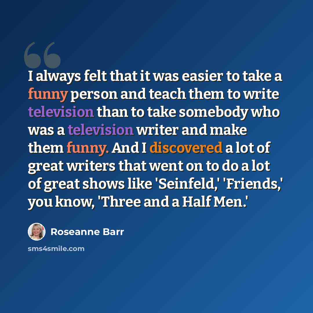 “I always felt that it was easier to take a funny person and teach them to write television than to take somebody who was a television writer and make them funny. And I discovered a lot of great writers that went on to do a lot of great shows like 'Seinfeld,' 'Friends,' you know, 'Three and a Half…” quote by Roseanne Barr