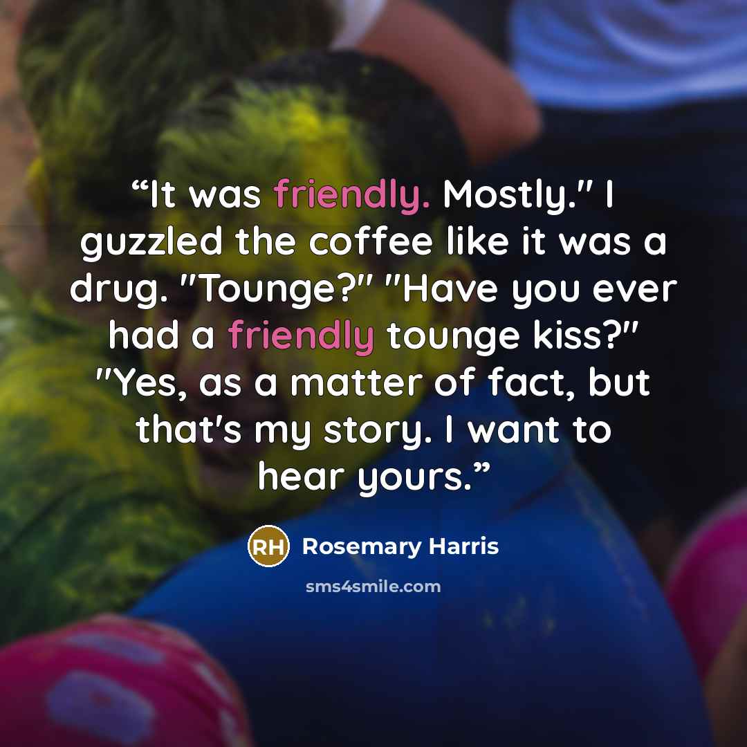 “It was friendly. Mostly." I guzzled the coffee like it was a drug. "Tounge?" "Have you ever had a friendly tounge kiss?" "Yes, as a matter of fact, but that's my story. I want to hear yours.” quote by Rosemary Harris