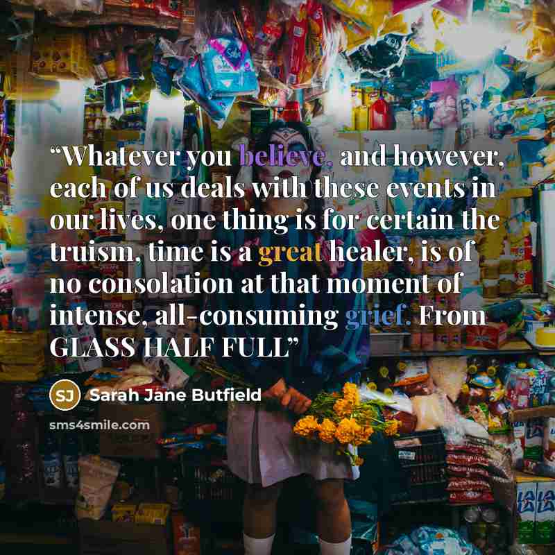 “Whatever you believe, and however, each of us deals with these events in our lives, one thing is for certain the truism, time is a great healer, is of no consolation at that moment of intense, all-consuming grief. From GLASS HALF FULL” quote by Sarah Jane Butfield
