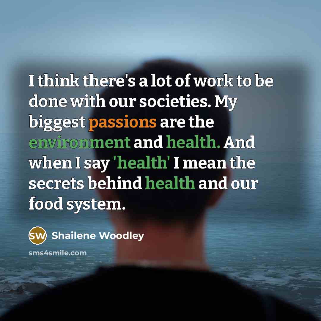 “I think there's a lot of work to be done with our societies. My biggest passions are the environment and health. And when I say 'health' I mean the secrets behind health and our food system.” quote by Shailene Woodley