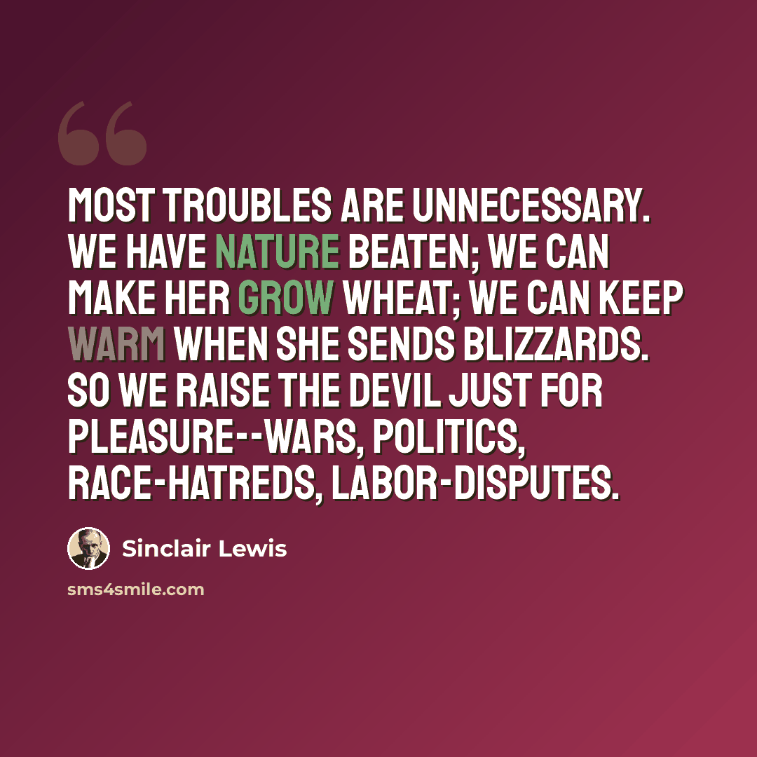 “Most troubles are unnecessary. We have Nature beaten; we can make her grow wheat; we can keep warm when she sends blizzards. So we raise the devil just for pleasure--wars, politics, race-hatreds, labor-disputes.” quote by Sinclair Lewis