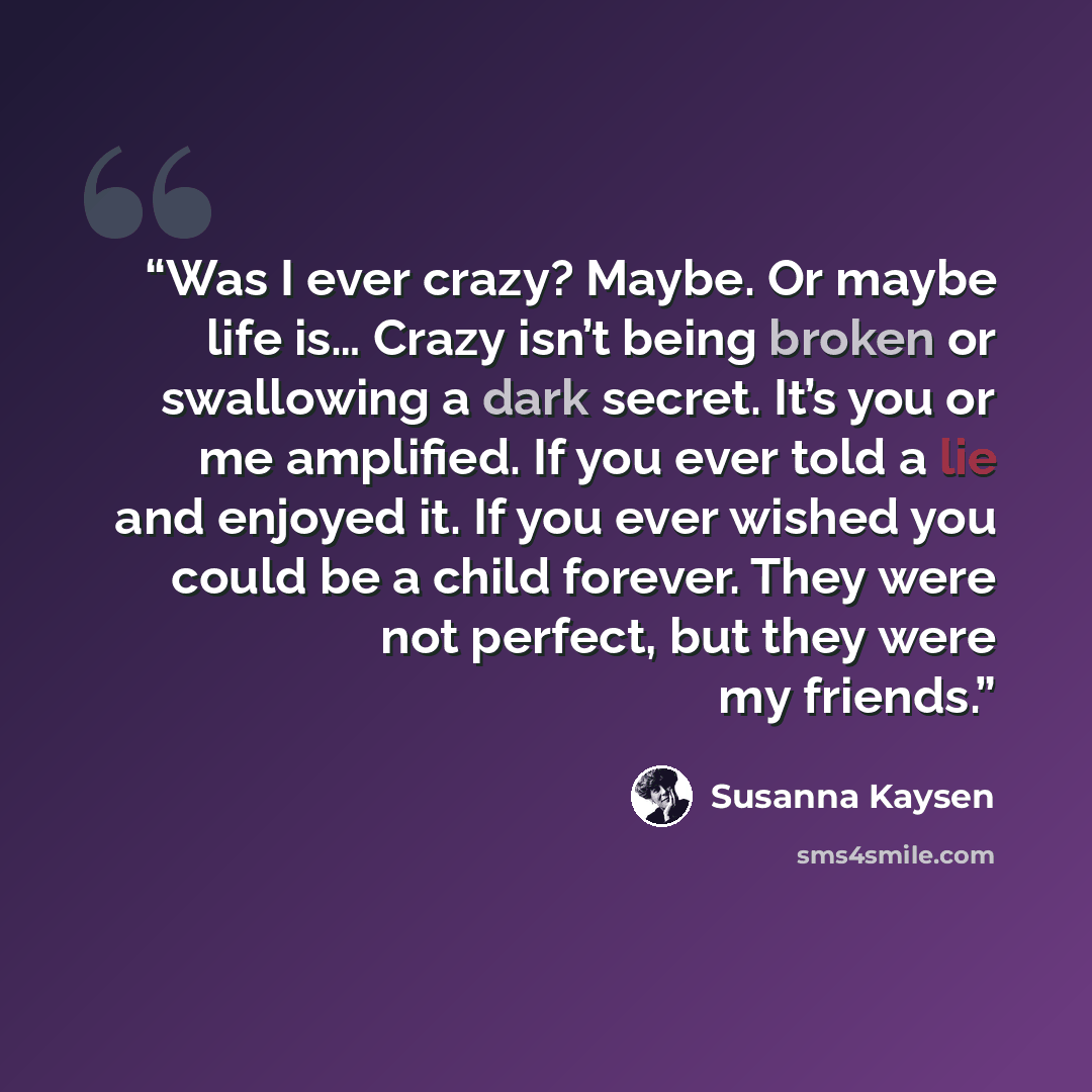 “Was I ever crazy? Maybe. Or maybe life is… Crazy isn’t being broken or swallowing a dark secret. It’s you or me amplified. If you ever told a lie and enjoyed it. If you ever wished you could be a child forever. They were not perfect, but they were my friends.” quote by Susanna Kaysen