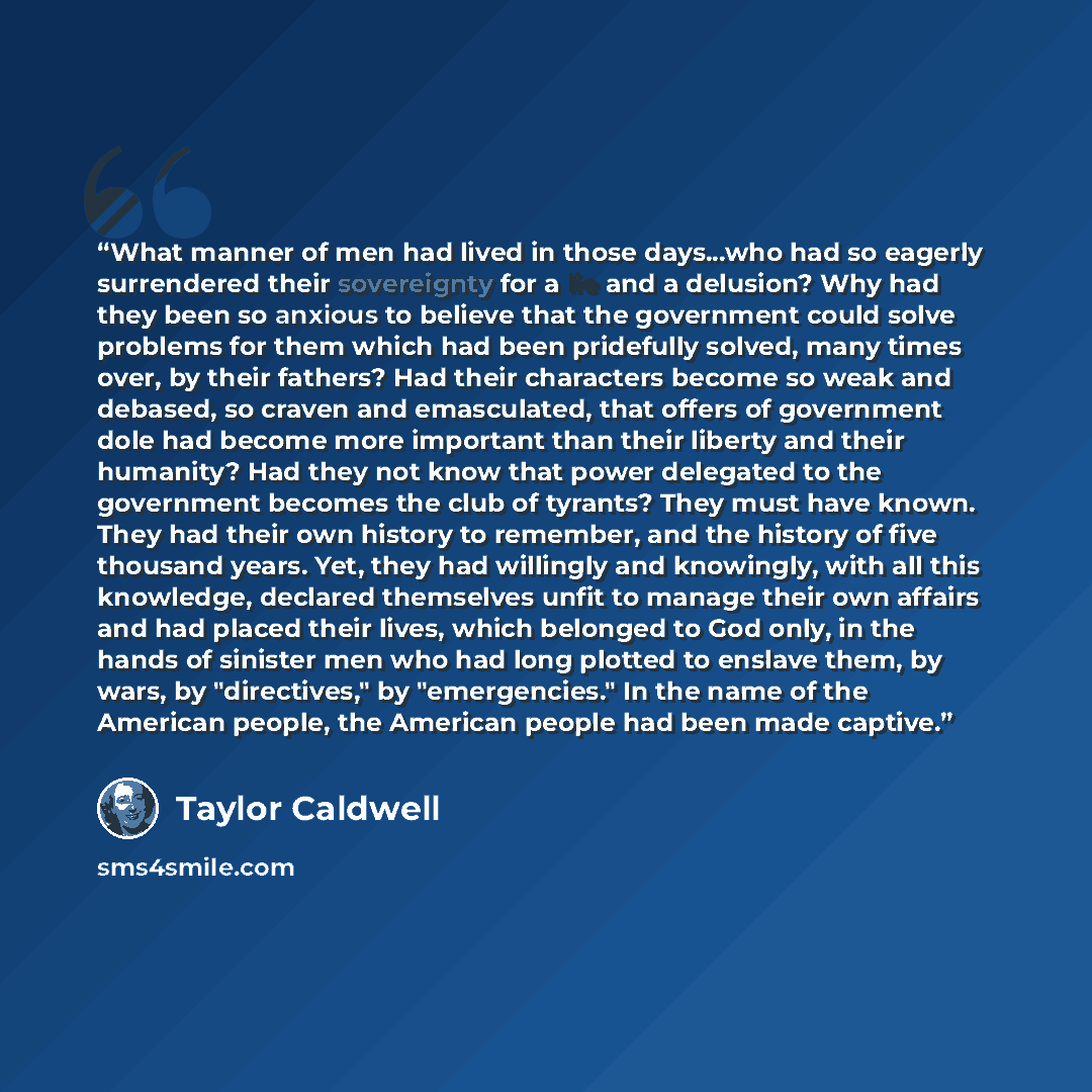 “What manner of men had lived in those days...who had so eagerly surrendered their sovereignty for a lie and a delusion? Why had they been so anxious to believe that the government could solve problems for them which had been pridefully solved, many times over, by their fathers? Had their…” quote by Taylor Caldwell