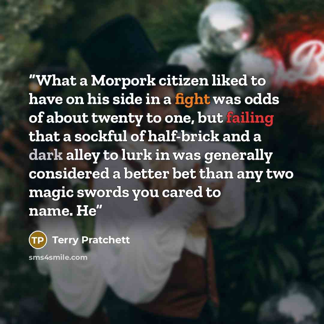 “What a Morpork citizen liked to have on his side in a fight was odds of about twenty to one, but failing that a sockful of half-brick and a dark alley to lurk in was generally considered a better bet than any two magic swords you cared to name. He” quote by Terry Pratchett