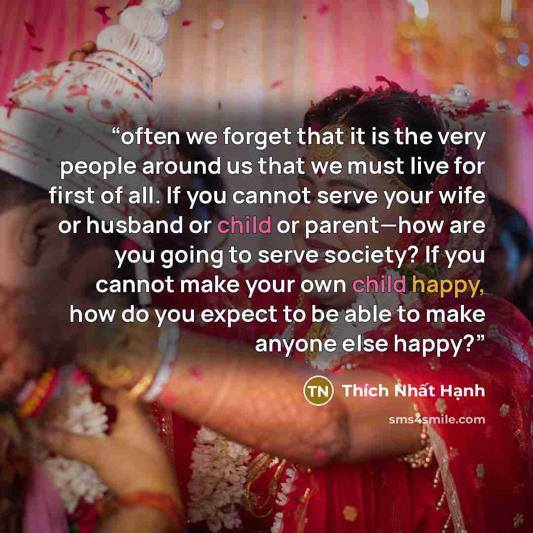 “often we forget that it is the very people around us that we must live for first of all. If you cannot serve your wife or husband or child or parent—how are you going to serve society? If you cannot make your own child happy, how do you expect to be able to make anyone else happy?” quote by Thích Nhất Hạnh