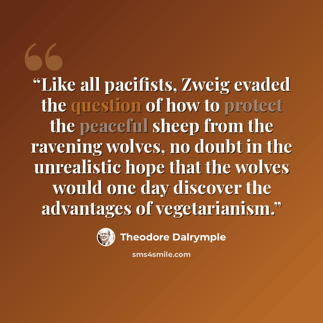 “Like all pacifists, Zweig evaded the question of how to protect the peaceful sheep from the ravening wolves, no doubt in the unrealistic hope that the wolves would one day discover the advantages of vegetarianism.” quote by Theodore Dalrymple