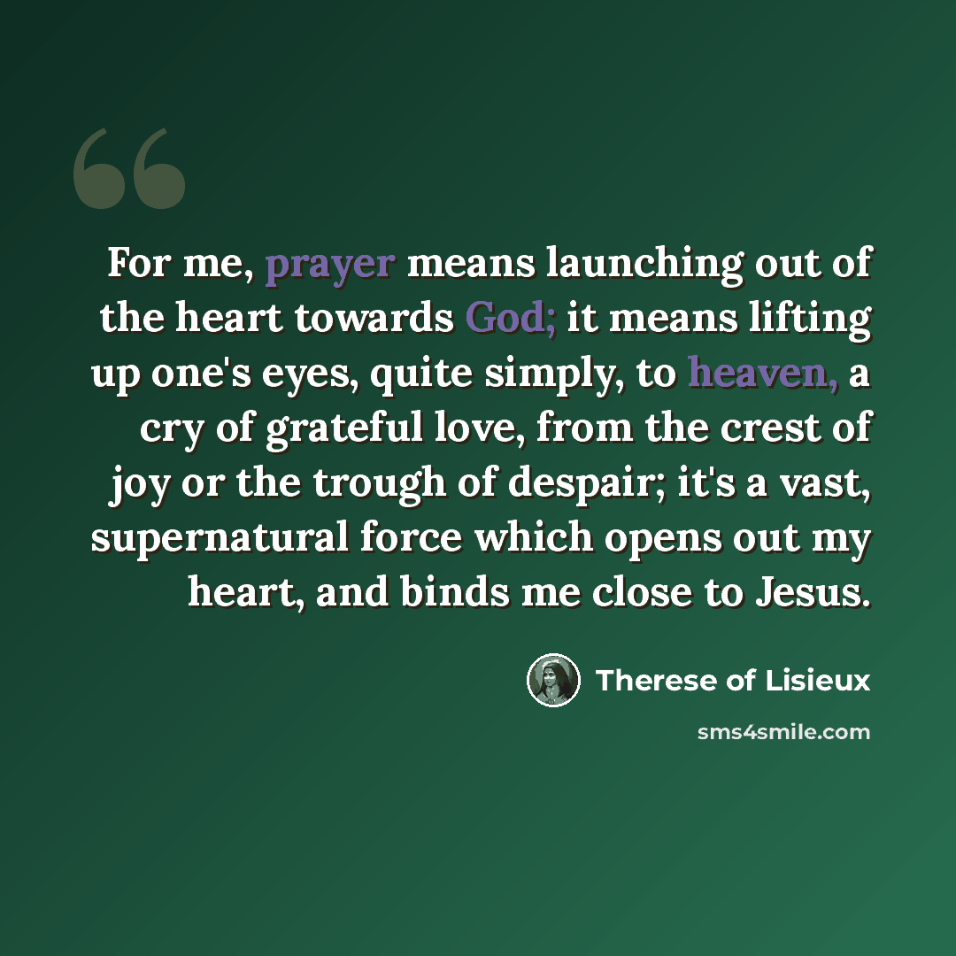 “For me, prayer means launching out of the heart towards God; it means lifting up one's eyes, quite simply, to heaven, a cry of grateful love, from the crest of joy or the trough of despair; it's a vast, supernatural force which opens out my heart, and binds me close to Jesus.” quote by Therese of Lisieux