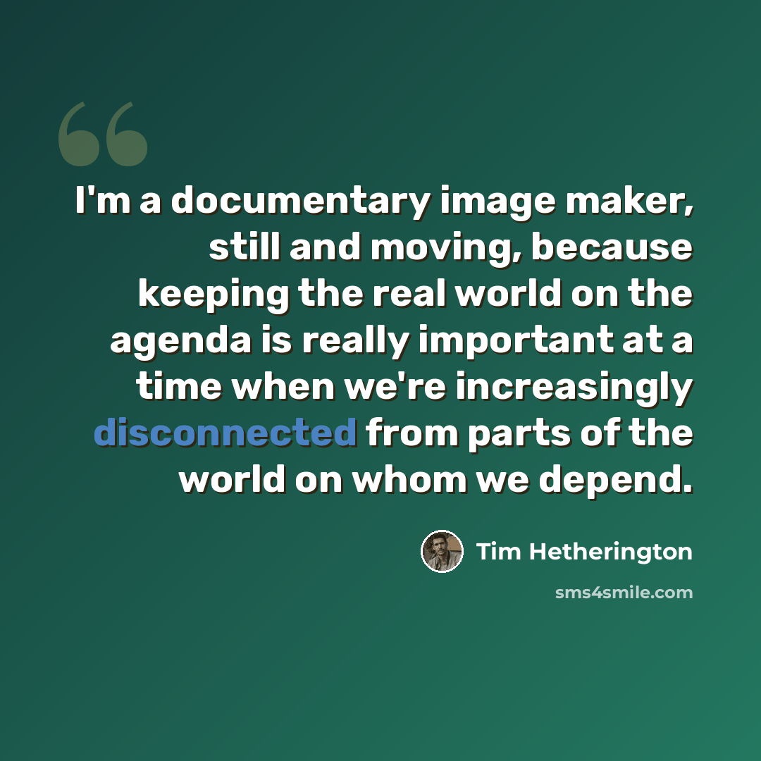 “I'm a documentary image maker, still and moving, because keeping the real world on the agenda is really important at a time when we're increasingly disconnected from parts of the world on whom we depend.” quote by Tim Hetherington