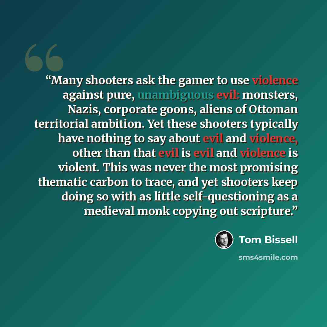 “Many shooters ask the gamer to use violence against pure, unambiguous evil: monsters, Nazis, corporate goons, aliens of Ottoman territorial ambition. Yet these shooters typically have nothing to say about evil and violence, other than that evil is evil and violence is violent. This was never the…” quote by Tom Bissell