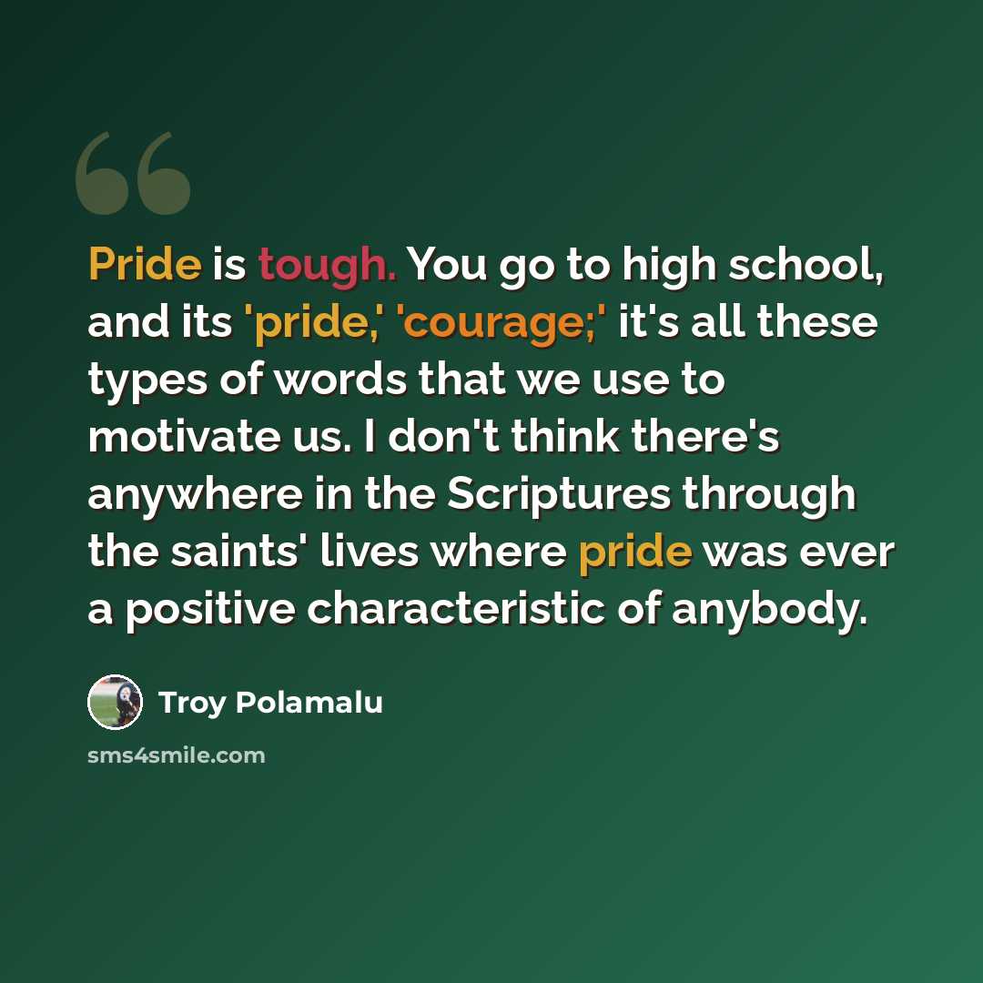 “Pride is tough. You go to high school, and its 'pride,' 'courage;' it's all these types of words that we use to motivate us. I don't think there's anywhere in the Scriptures through the saints' lives where pride was ever a positive characteristic of anybody.” quote by Troy Polamalu