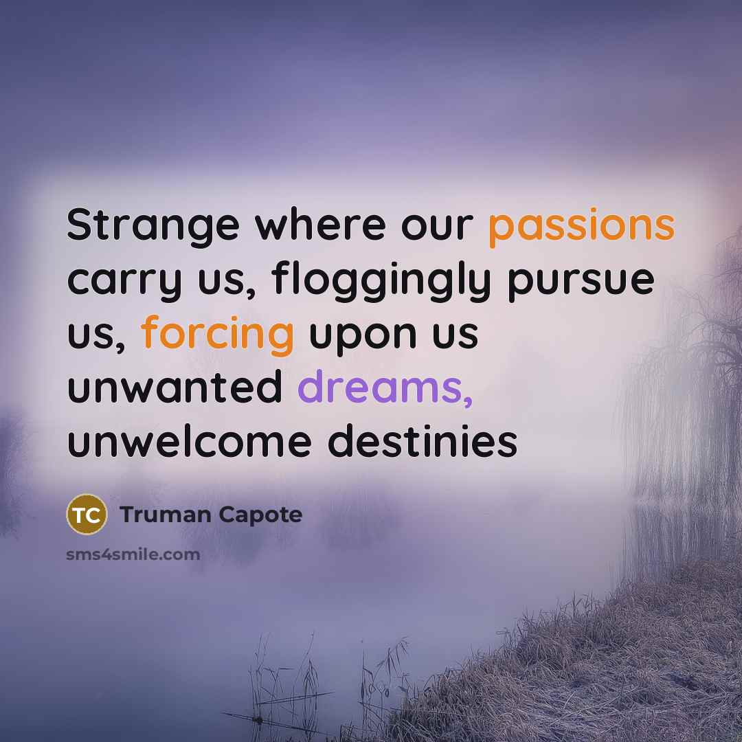 “Strange where our passions carry us, floggingly pursue us, forcing upon us unwanted dreams, unwelcome destinies” quote by Truman Capote