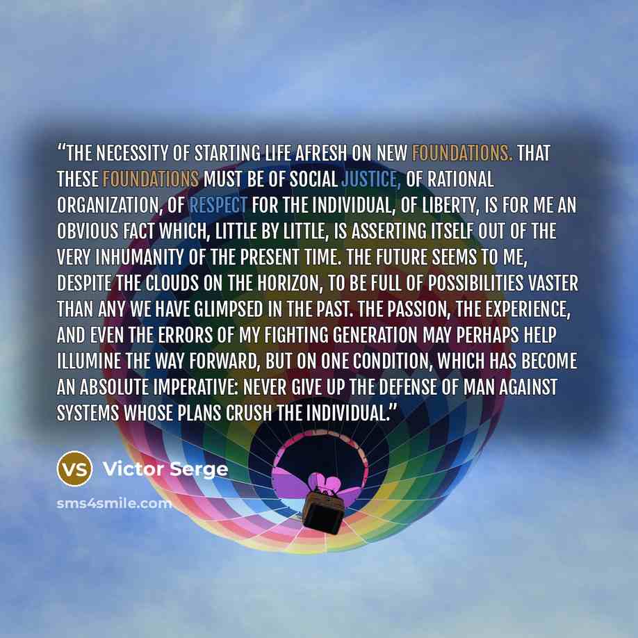 “The necessity of starting life afresh on new foundations. That these foundations must be of social justice, of rational organization, of respect for the individual, of liberty, is for me an obvious fact which, little by little, is asserting itself out of the very inhumanity of the present time…” quote by Victor Serge