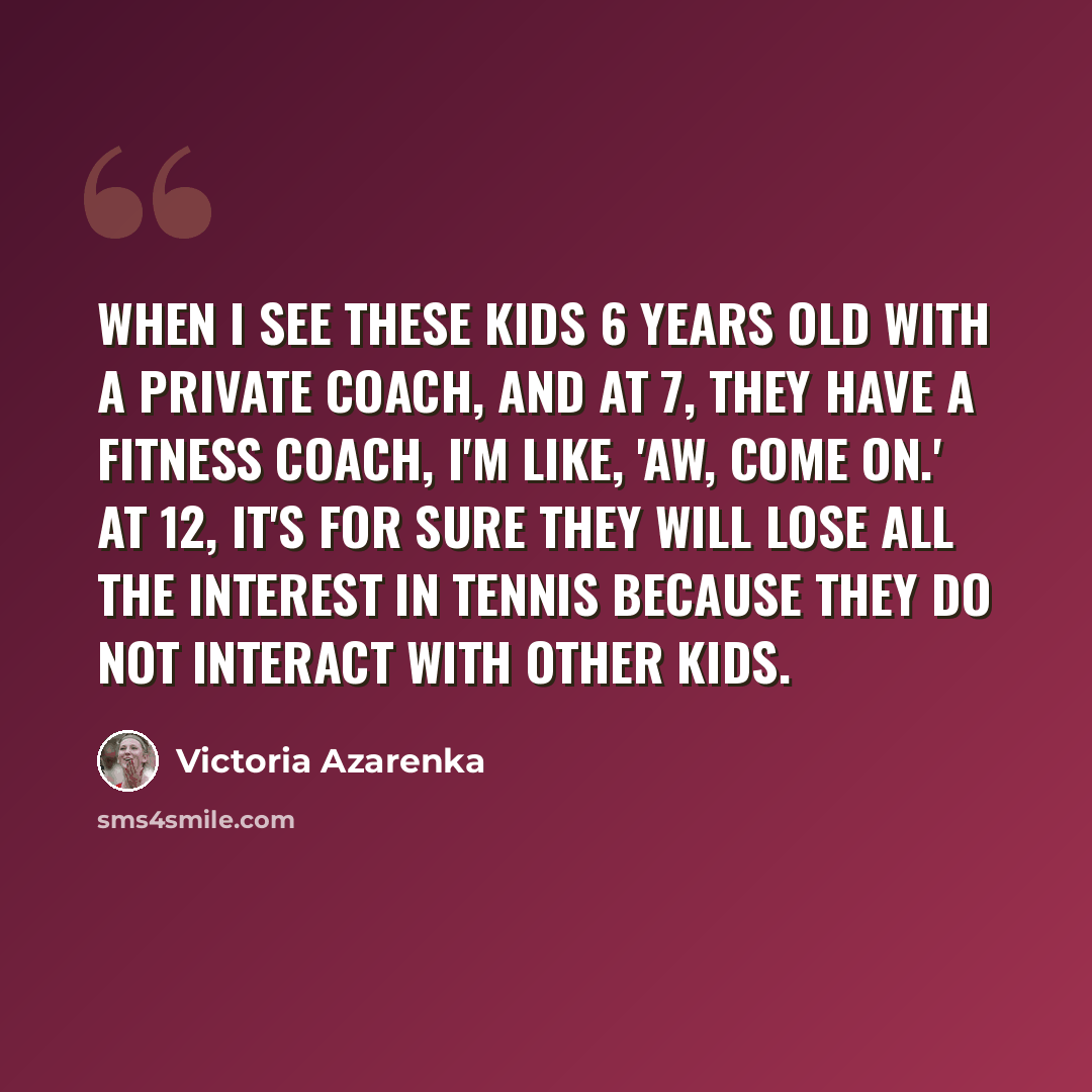 “When I see these kids 6 years old with a private coach, and at 7, they have a fitness coach, I'm like, 'Aw, come on.' At 12, it's for sure they will lose all the interest in tennis because they do not interact with other kids.” quote by Victoria Azarenka
