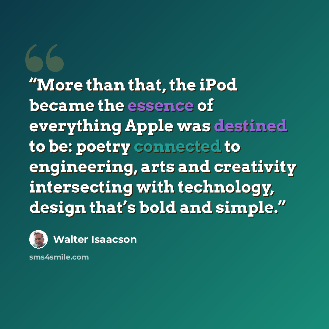 “More than that, the iPod became the essence of everything Apple was destined to be: poetry connected to engineering, arts and creativity intersecting with technology, design that’s bold and simple.” quote by Walter Isaacson