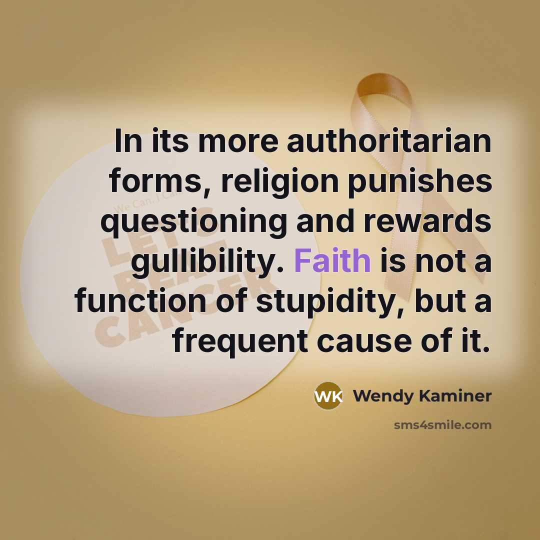 “In its more authoritarian forms, religion punishes questioning and rewards gullibility. Faith is not a function of stupidity, but a frequent cause of it.” quote by Wendy Kaminer