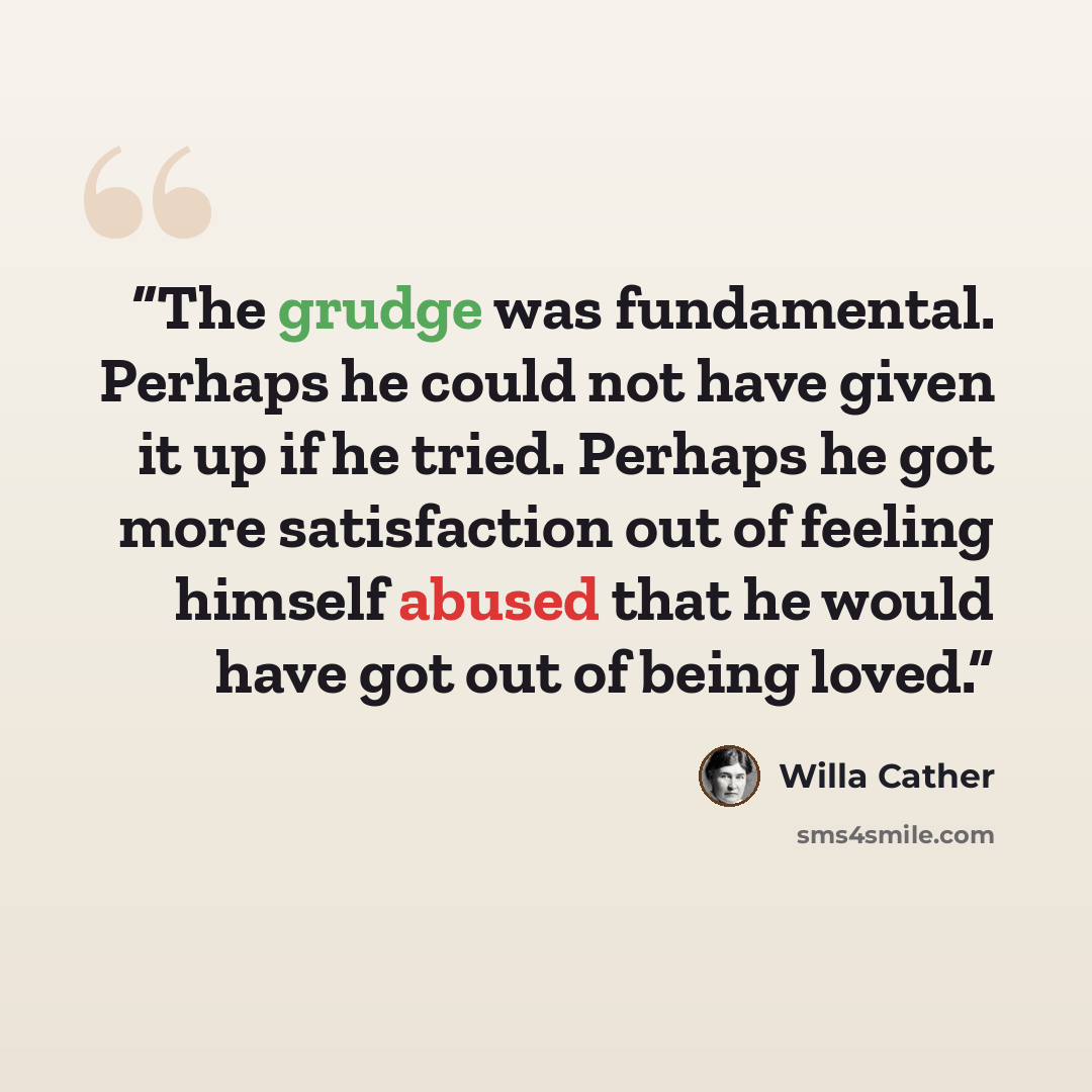“The grudge was fundamental. Perhaps he could not have given it up if he tried. Perhaps he got more satisfaction out of feeling himself abused that he would have got out of being loved.” quote by Willa Cather