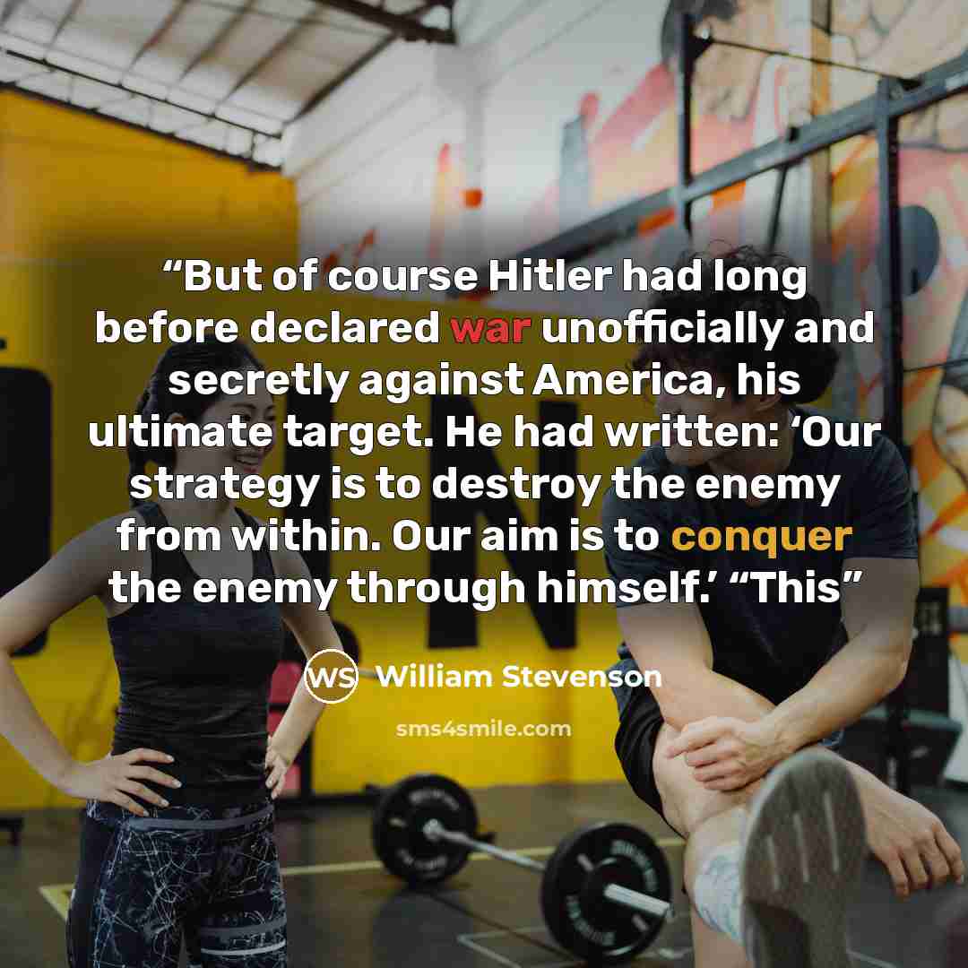“But of course Hitler had long before declared war unofficially and secretly against America, his ultimate target. He had written: ‘Our strategy is to destroy the enemy from within. Our aim is to conquer the enemy through himself.’ “This” quote by William Stevenson